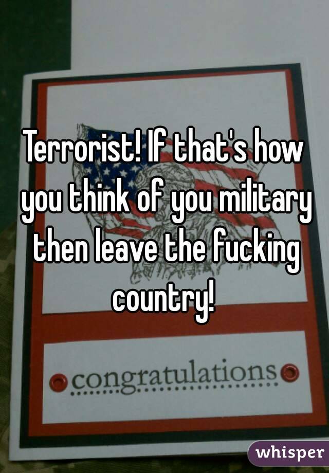 Terrorist! If that's how you think of you military then leave the fucking country! 