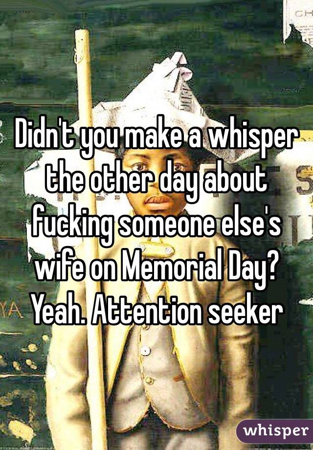 Didn't you make a whisper the other day about fucking someone else's wife on Memorial Day? Yeah. Attention seeker 