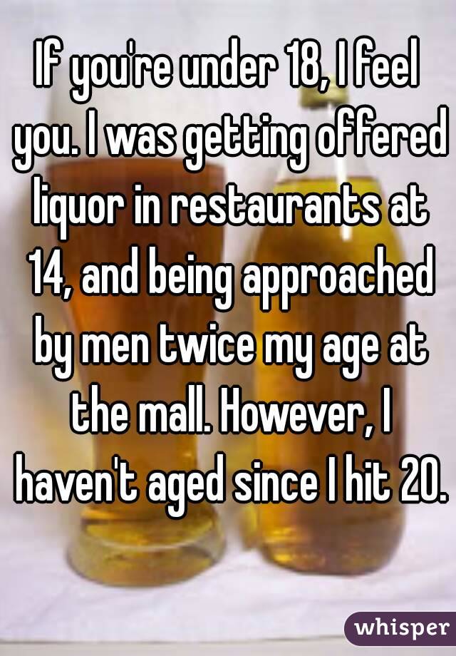 If you're under 18, I feel you. I was getting offered liquor in restaurants at 14, and being approached by men twice my age at the mall. However, I haven't aged since I hit 20. 