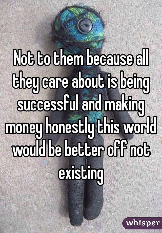 Not to them because all they care about is being successful and making money honestly this world would be better off not existing