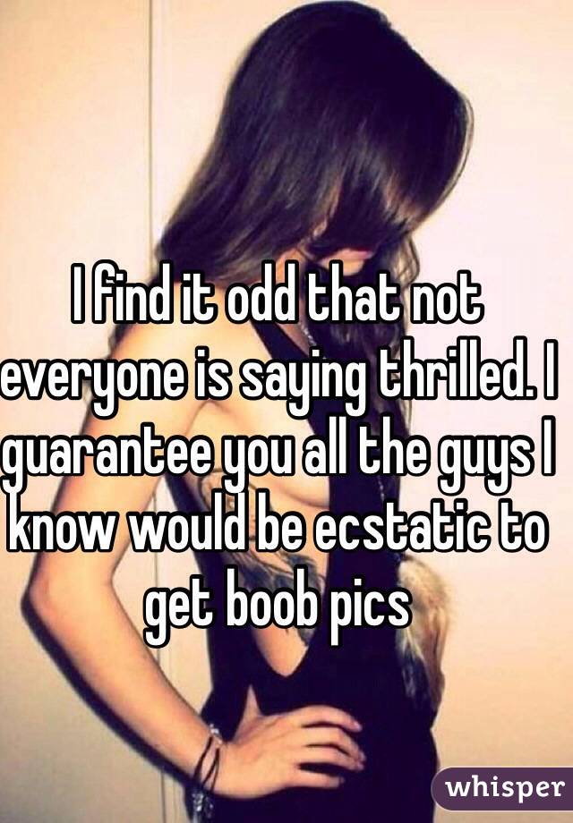 I find it odd that not everyone is saying thrilled. I guarantee you all the guys I know would be ecstatic to get boob pics