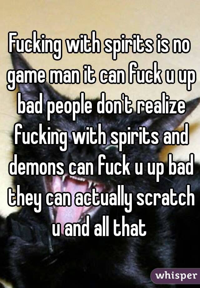 Fucking with spirits is no game man it can fuck u up bad people don't realize fucking with spirits and demons can fuck u up bad they can actually scratch u and all that 