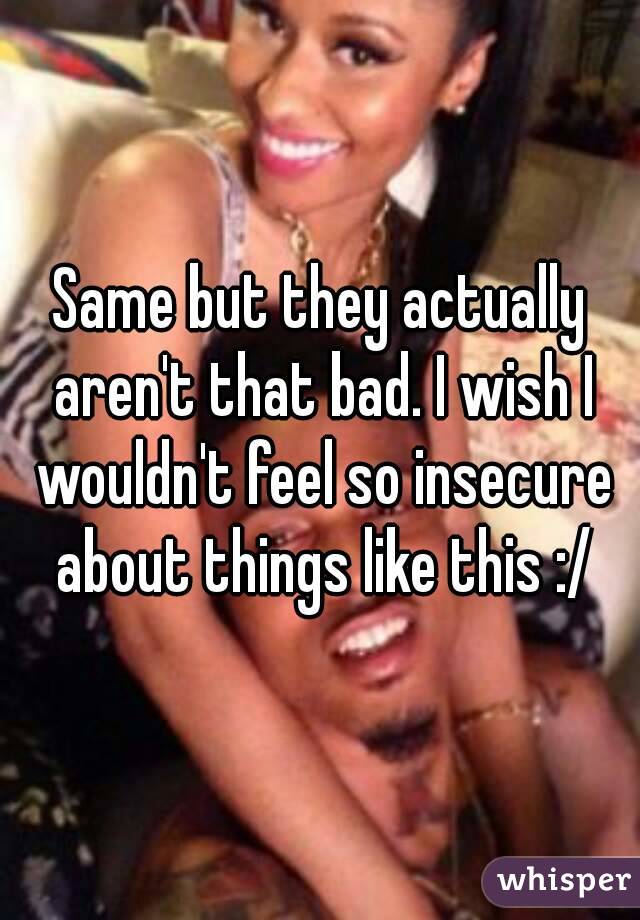 Same but they actually aren't that bad. I wish I wouldn't feel so insecure about things like this :/