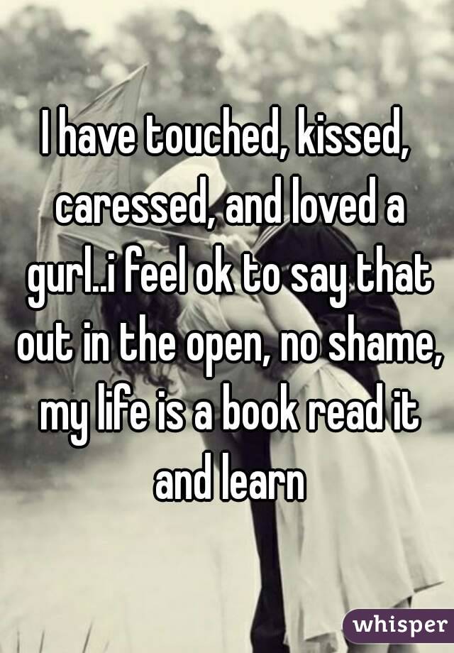 I have touched, kissed, caressed, and loved a gurl..i feel ok to say that out in the open, no shame, my life is a book read it and learn