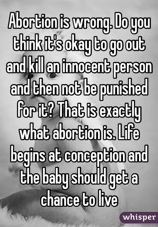 Abortion is wrong. Do you think it's okay to go out and kill an innocent person and then not be punished for it? That is exactly what abortion is. Life begins at conception and the baby should get a chance to live 