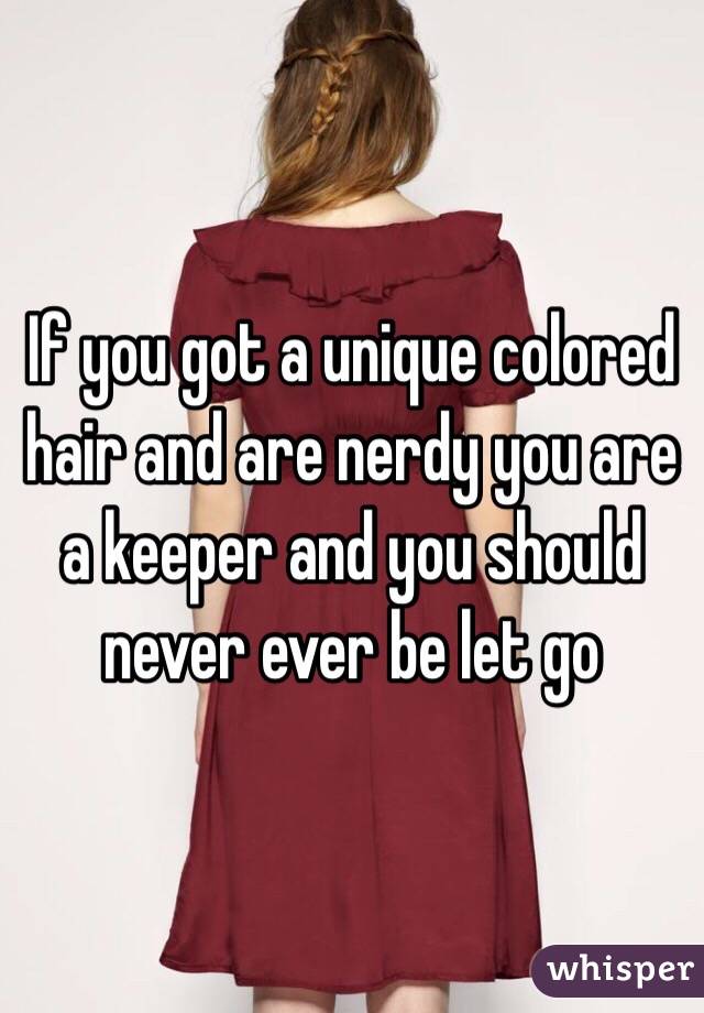 If you got a unique colored hair and are nerdy you are a keeper and you should never ever be let go 
