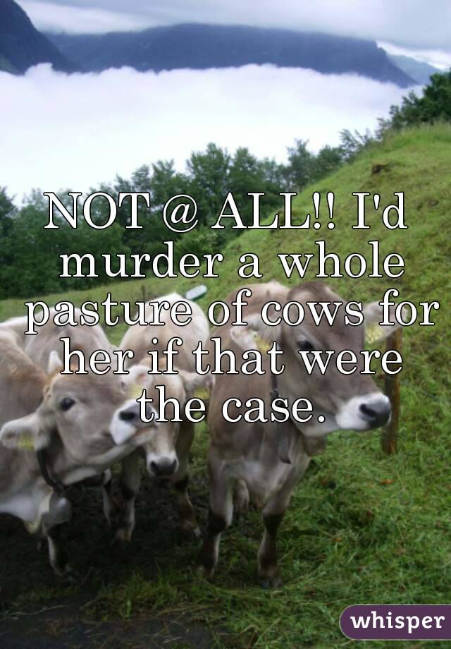 NOT @ ALL!! I'd murder a whole pasture of cows for her if that were the case.