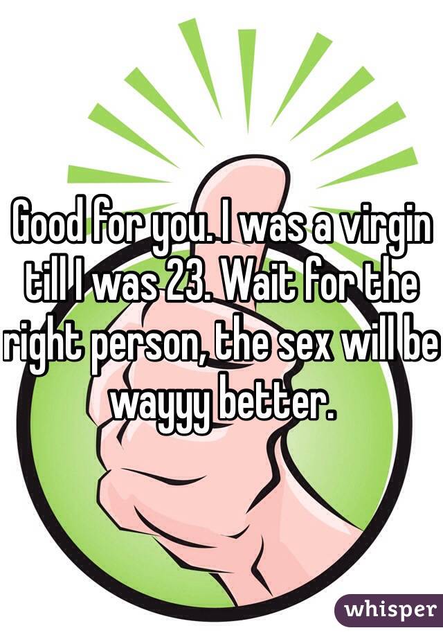 Good for you. I was a virgin till I was 23. Wait for the right person, the sex will be wayyy better.