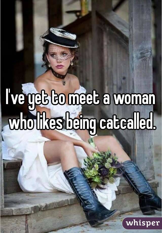 I've yet to meet a woman who likes being catcalled.