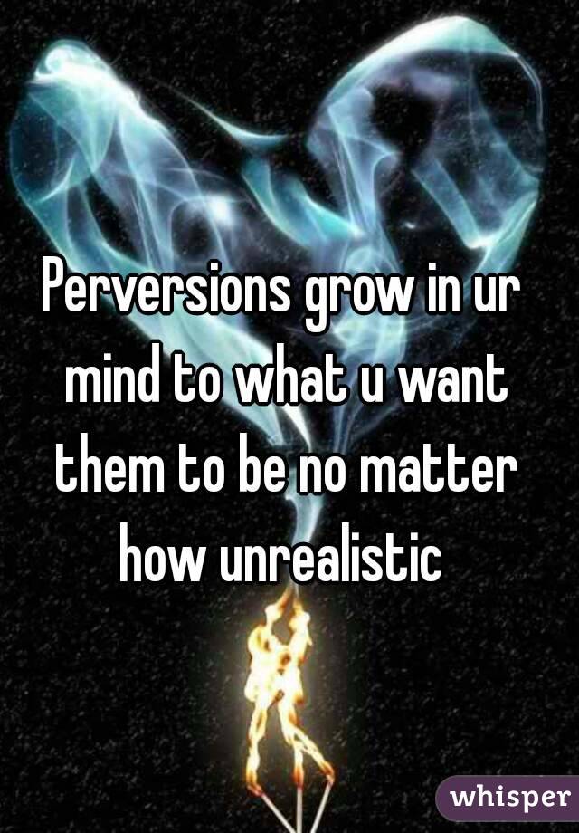 Perversions grow in ur mind to what u want them to be no matter how unrealistic 