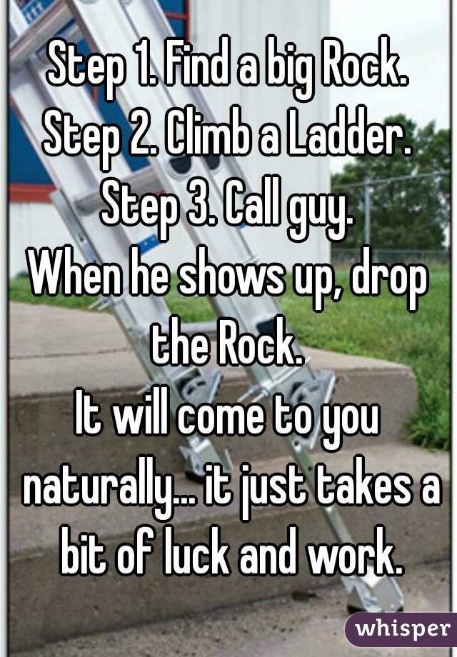 Step 1. Find a big Rock.
Step 2. Climb a Ladder.
Step 3. Call guy.
When he shows up, drop the Rock. 
It will come to you naturally... it just takes a bit of luck and work.