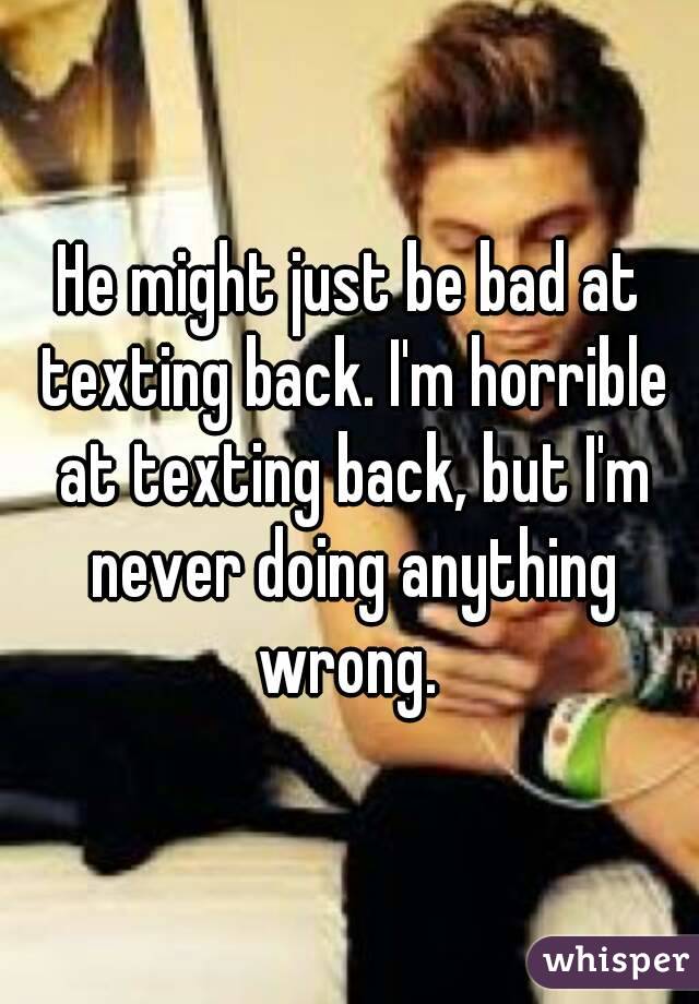 He might just be bad at texting back. I'm horrible at texting back, but I'm never doing anything wrong. 