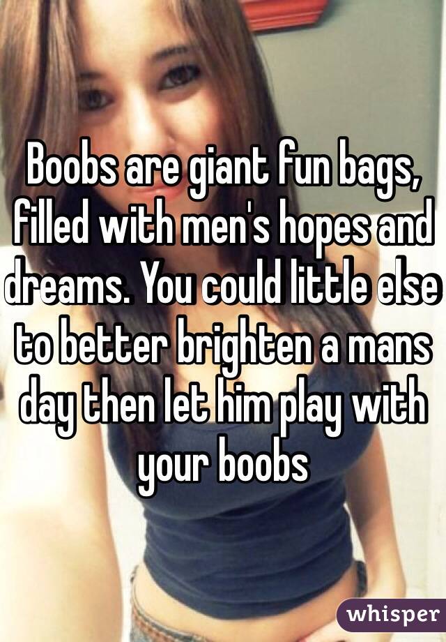 Boobs are giant fun bags, filled with men's hopes and dreams. You could little else to better brighten a mans day then let him play with your boobs