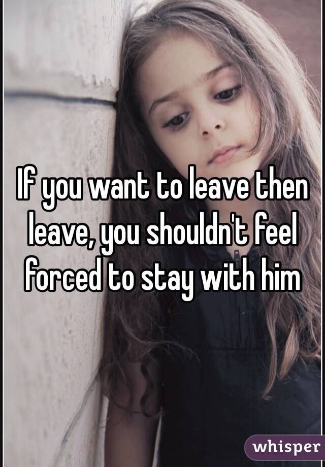 If you want to leave then leave, you shouldn't feel forced to stay with him 