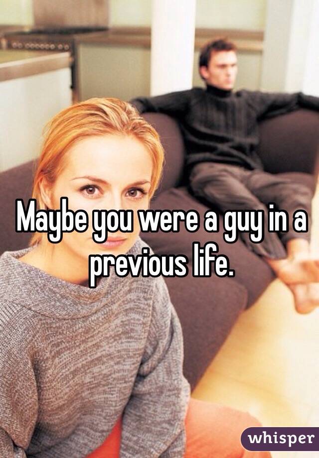 Maybe you were a guy in a previous life. 