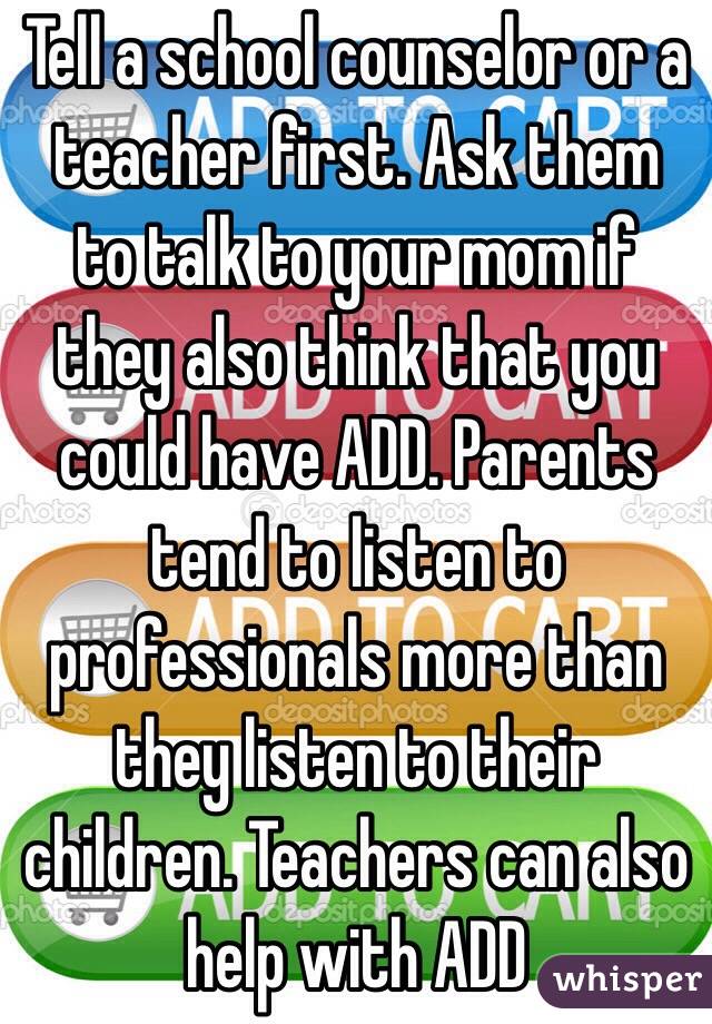 Tell a school counselor or a teacher first. Ask them to talk to your mom if they also think that you could have ADD. Parents tend to listen to professionals more than they listen to their children. Teachers can also help with ADD 