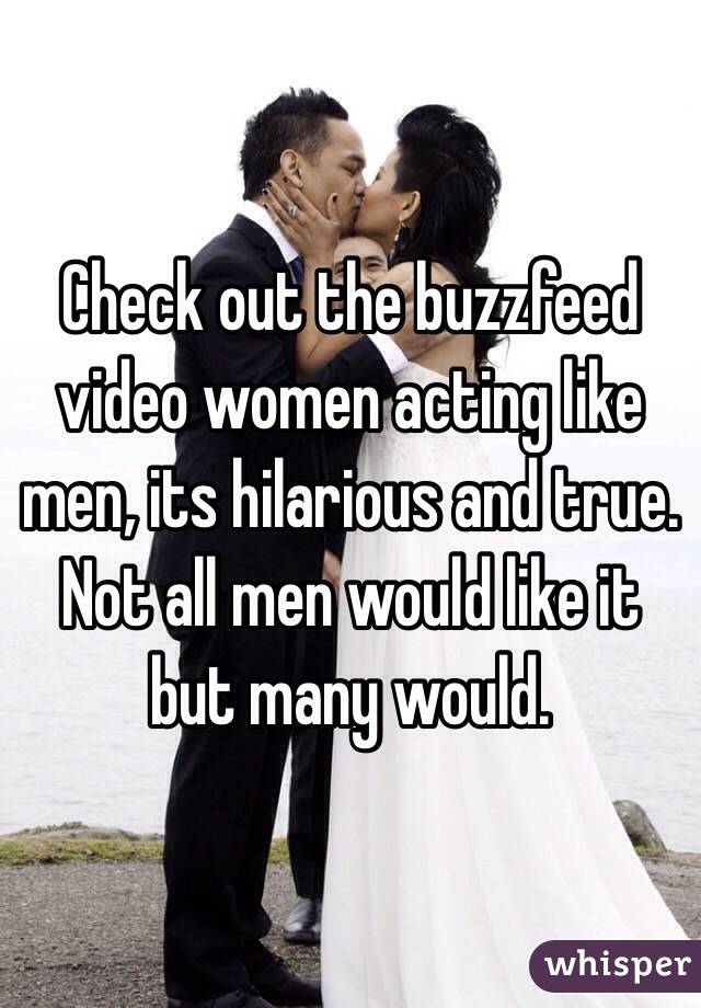 Check out the buzzfeed video women acting like men, its hilarious and true. Not all men would like it but many would. 