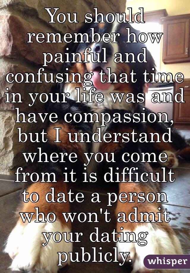 You should remember how painful and confusing that time in your life was and have compassion, but I understand where you come from it is difficult to date a person who won't admit your dating publicly.