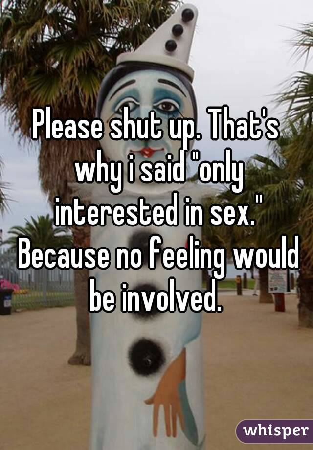 Please shut up. That's why i said "only interested in sex." Because no feeling would be involved. 