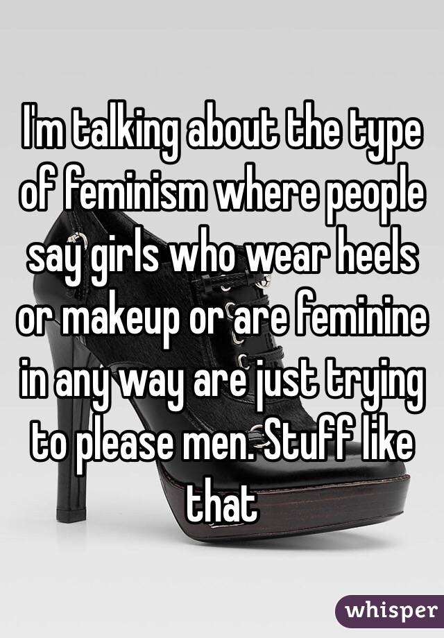 I'm talking about the type of feminism where people say girls who wear heels or makeup or are feminine in any way are just trying to please men. Stuff like that 