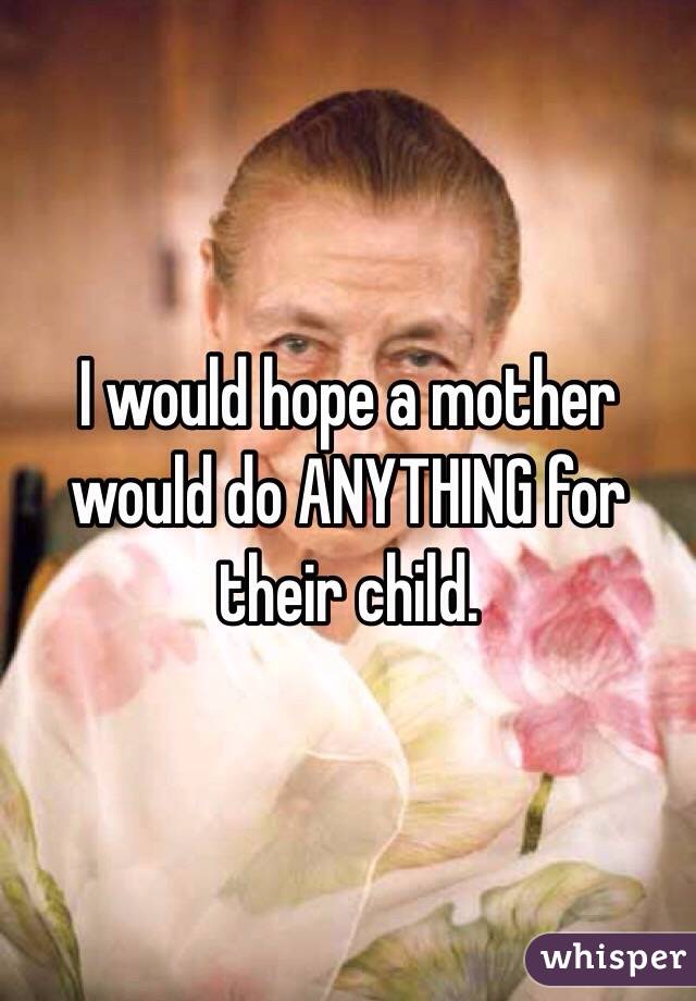 I would hope a mother would do ANYTHING for their child. 