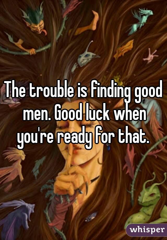 The trouble is finding good men. Good luck when you're ready for that. 