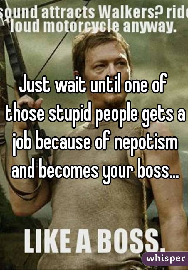 Just wait until one of those stupid people gets a job because of nepotism and becomes your boss...