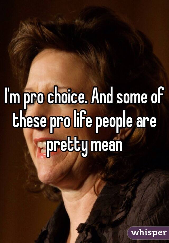 I'm pro choice. And some of these pro life people are pretty mean