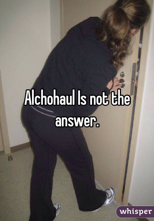Alchohaul Is not the answer.