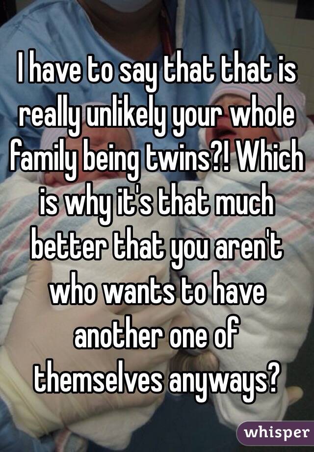 I have to say that that is really unlikely your whole family being twins?! Which is why it's that much better that you aren't who wants to have another one of themselves anyways?