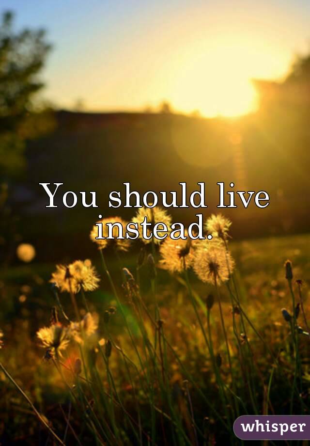 You should live instead. 