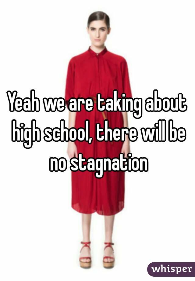 Yeah we are taking about high school, there will be no stagnation