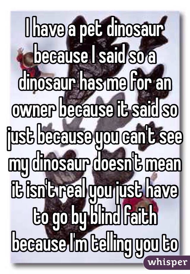 I have a pet dinosaur because I said so a dinosaur has me for an owner because it said so just because you can't see my dinosaur doesn't mean it isn't real you just have to go by blind faith because I'm telling you to