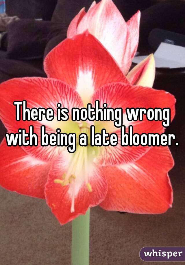 There is nothing wrong with being a late bloomer. 