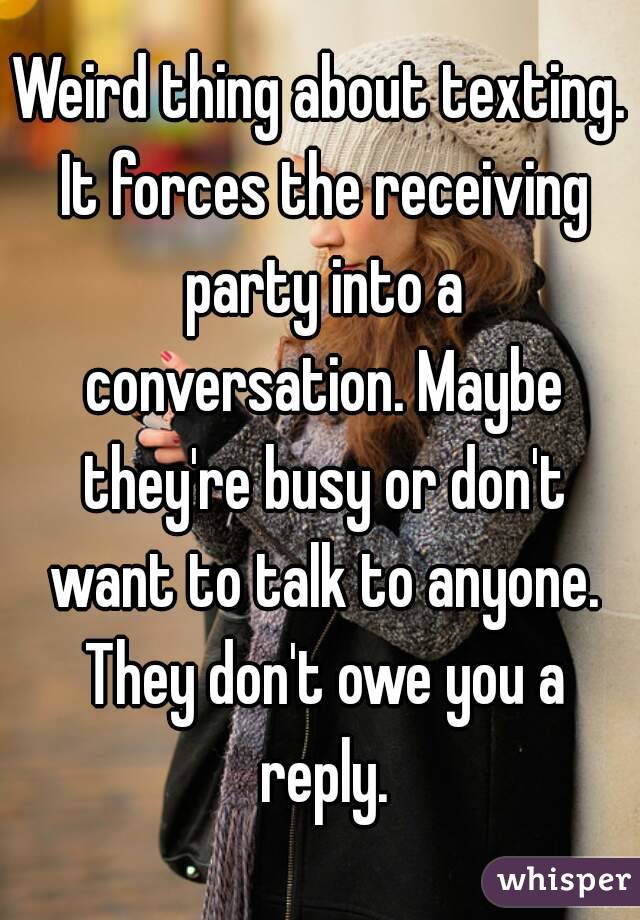 Weird thing about texting. It forces the receiving party into a conversation. Maybe they're busy or don't want to talk to anyone. They don't owe you a reply.