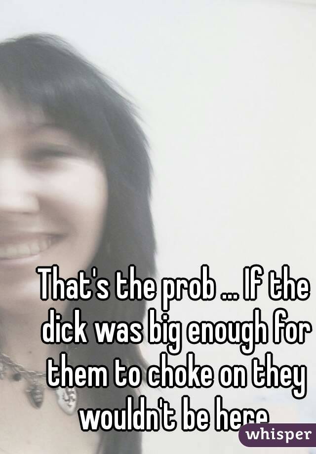 That's the prob ... If the dick was big enough for them to choke on they wouldn't be here 
