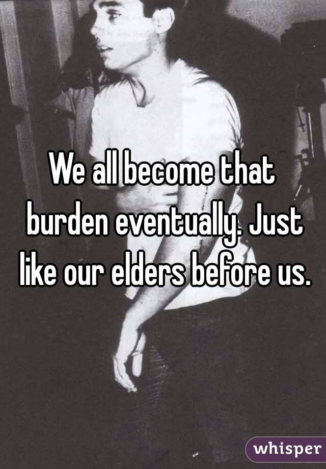 We all become that burden eventually. Just like our elders before us.