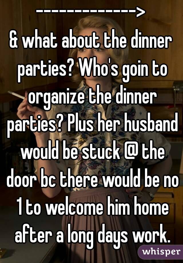 ------------->
& what about the dinner parties? Who's goin to organize the dinner parties? Plus her husband would be stuck @ the door bc there would be no 1 to welcome him home after a long days work.