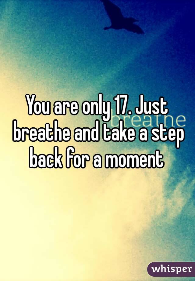 You are only 17. Just breathe and take a step back for a moment 