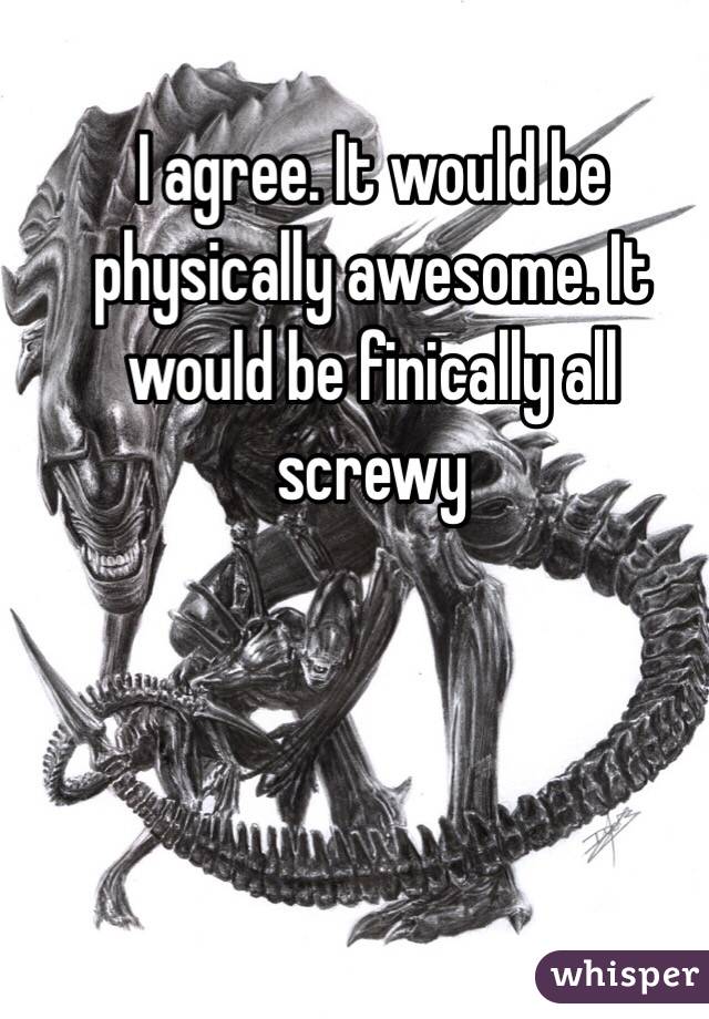 I agree. It would be physically awesome. It would be finically all screwy