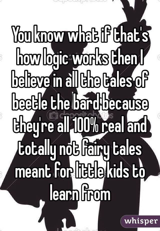 You know what if that's how logic works then I believe in all the tales of beetle the bard because they're all 100% real and totally not fairy tales meant for little kids to learn from