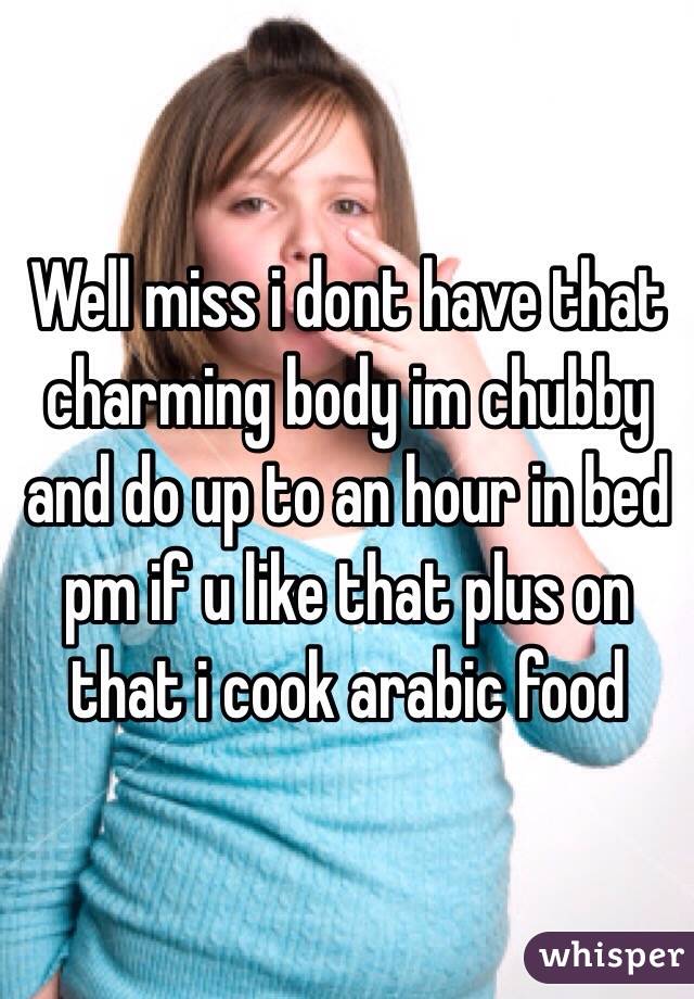 Well miss i dont have that charming body im chubby and do up to an hour in bed pm if u like that plus on that i cook arabic food  