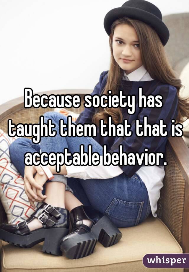 Because society has taught them that that is acceptable behavior.