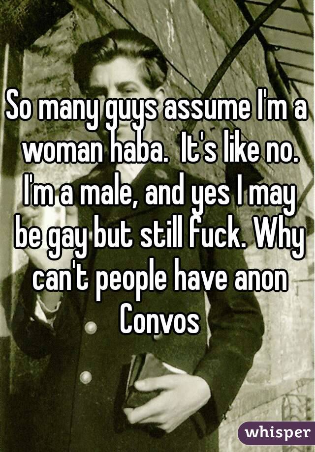 So many guys assume I'm a woman haba.  It's like no. I'm a male, and yes I may be gay but still fuck. Why can't people have anon Convos