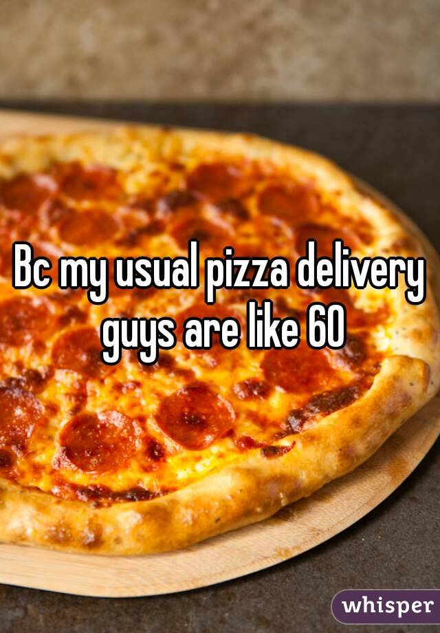 Bc my usual pizza delivery guys are like 60