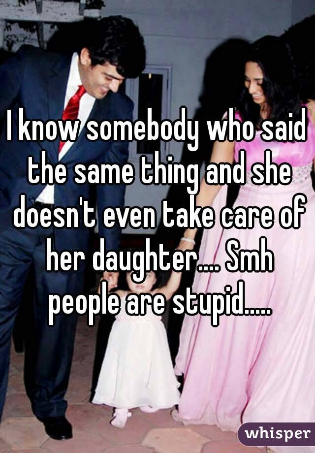I know somebody who said the same thing and she doesn't even take care of her daughter.... Smh people are stupid.....