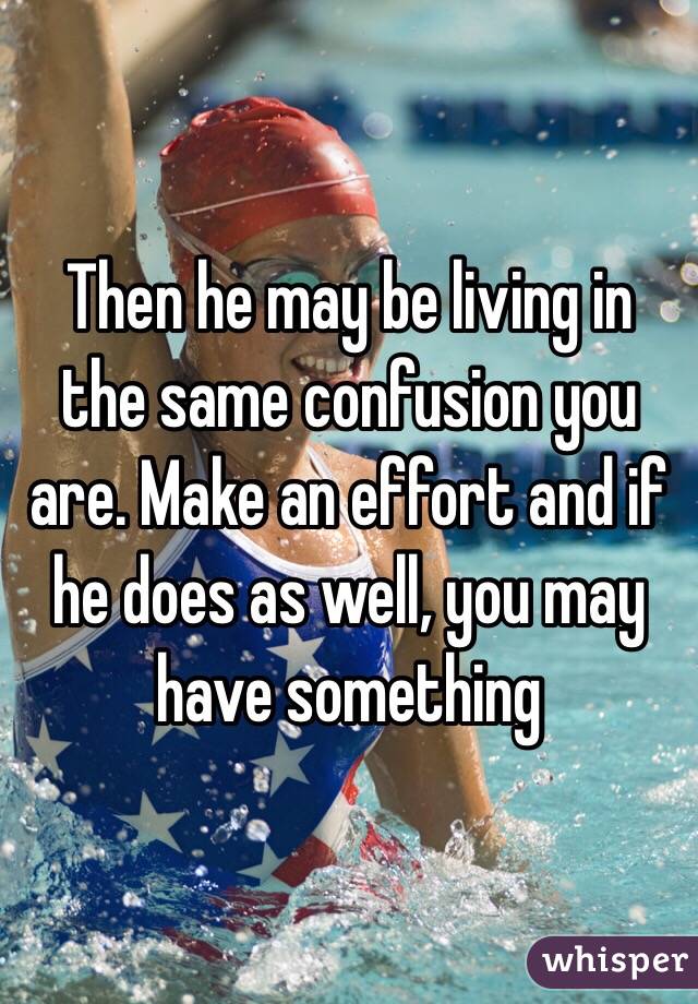 Then he may be living in the same confusion you are. Make an effort and if he does as well, you may have something