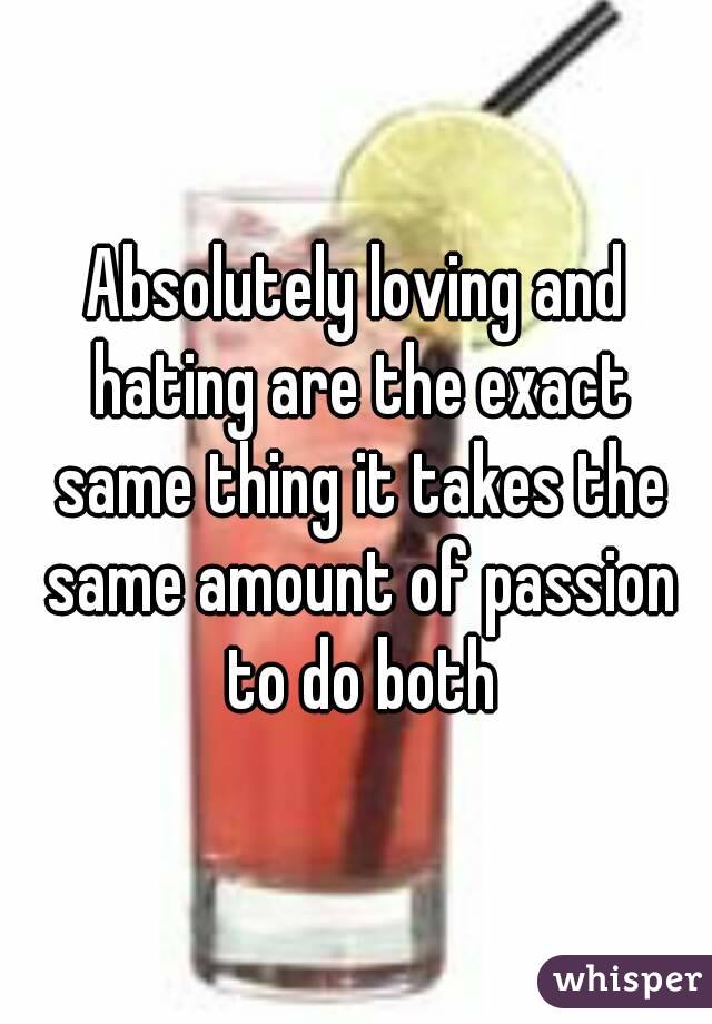 Absolutely loving and hating are the exact same thing it takes the same amount of passion to do both