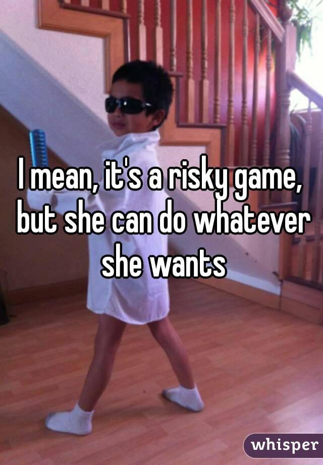I mean, it's a risky game, but she can do whatever she wants
