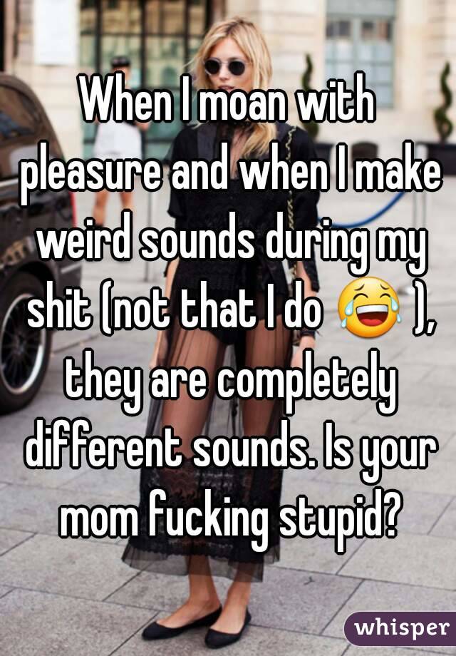 When I moan with pleasure and when I make weird sounds during my shit (not that I do 😂 ), they are completely different sounds. Is your mom fucking stupid?